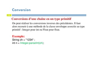 16
Conversions d’une chaîne en un type primitif
On peut réaliser les conversions inverses des précédentes. Il faut
alors recourir à une méthode de la classe enveloppe associée au type
primitif : Integer pour int ou Float pour float.
Exemple:
String ch = "1234" ;
int n = Integer.parseInt(ch);
Conversion
 