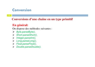17
Conversions d’une chaîne en un type primitif
En général:
On dispose des méthodes suivantes :
Byte.parseByte(),
Short.parseShort(),
Integer.parseInt(),
Long.parseLong(),
Float.parseFloat(),
Double.parseDouble().
Conversion
 