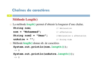 20
Chaînes de caractères
La méthode length() permet d’obtenir la longueur d’une chaîne.
String nom; // déclaration
nom = "Mohammed"; // affectation
String nom2 = "Omar"; //déclaration & affectation
unAutre = ""; // String vide
Méthode length() donne nb. de caractères
System.out.println(nom.length());
-> 8
System.out.println(unAutre.length());
-> 0
Méthode Length()
20
 