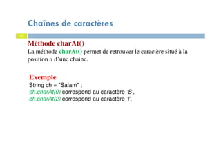 21
Méthode charAt()
La méthode charAt() permet de retrouver le caractère situé à la
position n d’une chaine.
Exemple
String ch = "Salam" ;
ch.charAt(0) correspond au caractère ’S’,
ch.charAt(2) correspond au caractère ’l’.
21
Chaînes de caractères
 