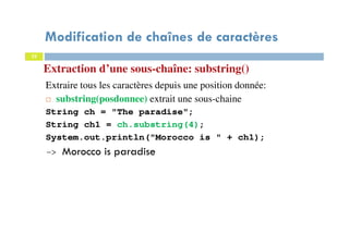 22
Extraction d’une sous-chaîne: substring()
Extraire tous les caractères depuis une position donnée:
substring(posdonnee) extrait une sous-chaine
String ch = "The paradise";
String ch1 = ch.substring(4);
System.out.println("Morocco is " + ch1);
-> Morocco is paradise
Modification de chaînes de caractères
22
 