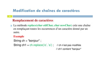 26
Remplacement de caractères
La méthode replace(char oldChar, char newChar) crée une chaîne
en remplaçant toutes les occurrences d’un caractère donné par un
autre.
Exemple
String ch = "bonjour" ;
String ch1 = ch.replace(’o’, ’a’) ; // ch n’est pas modifiée
// ch1 contient "banjaur"
26
Modification de chaînes de caractères
 