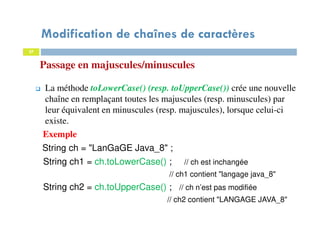 27
Passage en majuscules/minuscules
La méthode toLowerCase() (resp. toUpperCase()) crée une nouvelle
chaîne en remplaçant toutes les majuscules (resp. minuscules) par
leur équivalent en minuscules (resp. majuscules), lorsque celui-ci
existe.
Exemple
String ch = "LanGaGE Java_8" ;
String ch1 = ch.toLowerCase() ; // ch est inchangée
// ch1 contient "langage java_8"
String ch2 = ch.toUpperCase() ; // ch n’est pas modifiée
// ch2 contient "LANGAGE JAVA_8"
27
Modification de chaînes de caractères
 