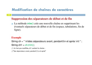 28
Suppression des séparateurs de début et de fin
La méthode trim() crée une nouvelle chaîne en supprimant les
éventuels séparateurs de début et de fin (espace, tabulations, fin de
ligne).
Exemple
String ch = " ntdes séparateurs avant, pendanttn et après nt " ;
String ch1 = ch.trim();
// ch n’est pas modifiée, ch1 contient la chaine :
//"des séparateurs avant, pendanttn et après"
28
Modification de chaînes de caractères
 