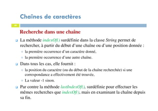 29
Recherche dans une chaîne
La méthode indexOf() surdéfinie dans la classe String permet de
rechercher, à partir du début d’une chaîne ou d’une position donnée :
la première occurrence d’un caractère donné,
la première occurrence d’une autre chaîne.
Dans tous les cas, elle fournit :
la position du caractère (ou du début de la chaîne recherchée) si une
correspondance a effectivement été trouvée,
La valeur -1 sinon.
Par contre la méthode lastIndexOf(), surdéfinie pour effectuer les
mêmes recherches que indexOf(), mais en examinant la chaîne depuis
sa fin.
Chaînes de caractères
29
 