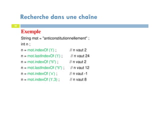30
Exemple
String mot = "anticonstitutionnellement" ;
int n ;
n = mot.indexOf (’t’) ; // n vaut 2
n = mot.lastIndexOf (’t’) ; // n vaut 24
n = mot.indexOf ("ti") ; // n vaut 2
n = mot.lastIndexOf ("ti") ; // n vaut 12
n = mot.indexOf (’x’) ; // n vaut -1
n = mot.indexOf (’t’,3) ; // n vaut 8
30
Recherche dans une chaîne
 