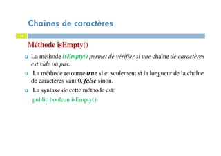 34
Méthode isEmpty()
34
La méthode isEmpty() permet de vérifier si une chaîne de caractères
est vide ou pas.
La méthode retourne true si et seulement si la longueur de la chaîne
de caractères vaut 0, false sinon.
La syntaxe de cette méthode est:
public boolean isEmpty()
Chaînes de caractères
 