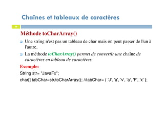36
Méthode toCharArray()
Chaînes et tableaux de caractères
36
Une string n'est pas un tableau de char mais on peut passer de l'un à
l'autre.
La méthode toCharArray() permet de convertir une chaîne de
caractères en tableau de caractères.
Exemple:
String str= "JavaFx";
char[] tabChar=str.toCharArray(); //tabChar= { ‘J', 'a', 'v', 'a', 'F', 'x' };
 