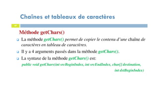 37
Méthode getChars()
Chaînes et tableaux de caractères
37
La méthode getChars() permet de copier le contenu d’une chaîne de
caractères en tableau de caractères.
Il y a 4 arguments passés dans la méthode getChars().
La syntaxe de la méthode getChars() est:
public void getChars(int srcBeginIndex, int srcEndIndex, char[] destination,
int dstBeginIndex)
 