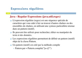 39
Java - Regular Expressions (java.util.regex)
Expressions régulières
39
L'expression régulière (regex) est une séquence spéciale de
caractères qui vous aide à lier ou trouver d'autres chaînes ou des
ensembles de chaînes, en utilisant une syntaxe particulière retenue
dans un pattern (motif).
Ils peuvent être utilisés pour rechercher, éditer ou manipuler du
texte et des données.
Les expressions régulières permettent de définir un pattern (motif)
objet de la classe Pattern.
Un pattern (motif) est créé par la méthode compile
Pattern pat = Pattern.compile("[a-z]*")
 