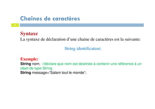 4
Syntaxe
La syntaxe de déclaration d’une chaine de caractères est la suivante:
String identificateur;
Exemple:
String nom; //déclare que nom est destinée à contenir une référence à un
objet de type String.
String message=“Salam tout le monde“;
Chaînes de caractères
 
