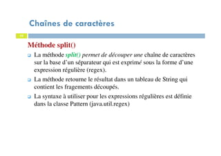 42
Méthode split()
Chaînes de caractères
42
La méthode split() permet de découper une chaîne de caractères
sur la base d’un séparateur qui est exprimé sous la forme d’une
expression régulière (regex).
La méthode retourne le résultat dans un tableau de String qui
contient les fragements découpés.
La syntaxe à utiliser pour les expressions régulières est définie
dans la classe Pattern (java.util.regex)
 