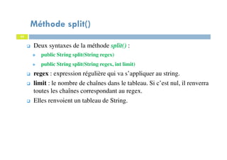 43
Méthode split()
43
Deux syntaxes de la méthode split() :
public String split(String regex)
public String split(String regex, int limit)
regex : expression régulière qui va s’appliquer au string.
limit : le nombre de chaînes dans le tableau. Si c’est nul, il renverra
toutes les chaînes correspondant au regex.
Elles renvoient un tableau de String.
 