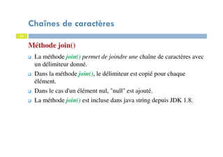 45
Méthode join()
Chaînes de caractères
45
La méthode join() permet de joindre une chaîne de caractères avec
un délimiteur donné.
Dans la méthode join(), le délimiteur est copié pour chaque
élément.
Dans le cas d'un élément nul, "null" est ajouté.
La méthode join() est incluse dans java string depuis JDK 1.8.
 
