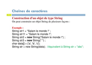 5
Chaînes de caractères
Construction d'un objet de type String
On peut construire un objet String de plusieurs façons :
Exemple :
String str1 = "Salam le monde !" ;
String str11 = "Salam le monde !";
String str2 = new String("Salam le monde !") ;
String str3 = new String(" ") ;
char data[] = {'a', 'b', 'c'};
String str = new String(data); //équivalent à String str = "abc";
 