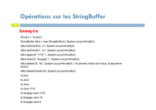 Exemple
61
61
String s = "la java" ;
StringBuffer sBuf = new StringBuffer(s); System.out.println(sBuf) ;
sBuf.setCharAt(3, ’J’); System.out.println(sBuf);
sBuf.setCharAt(1, ’e’) ; System.out.println(sBuf);
sBuf.append(" 1119 ") ; System.out.println(sBuf);
sBuf.insert(3, "langage ") ; System.out.println(sBuf);
sBuf.delete(16, 18) ; System.out.println(sBuf); // le premier indice est inclus, le deuxième
exclus.
sBuf.deleteCharAt(16); System.out.println(sBuf);
la java
la Java
le Java
le Java 1119
le langage Java 1119
le langage Java 19
le langage Java 9
Opérations sur les StringBuffer
 