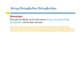 Remarque:
Pour plus de détails sur les trois classes String, StringBuilder et
StringBuffer voir les liens suivants:
https://docs.oracle.com/en/java/javase/15/docs/api/java.base/java/lang/String.html
https://docs.oracle.com/en/java/javase/15/docs/api/java.base/java/lang/StringBuffer.html
https://docs.oracle.com/en/java/javase/15/docs/api/java.base/java/lang/StringBuilder.html
65
String/StringBuffer/StringBuilder
65
 
