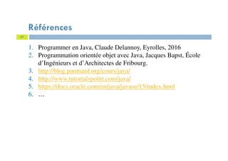67
Références
1. Programmer en Java, Claude Delannoy, Eyrolles, 2016
2. Programmation orientée objet avec Java, Jacques Bapst, École
d’Ingénieurs et d’Architectes de Fribourg.
3. http://blog.paumard.org/cours/java/
4. http://www.tutorialspoint.com/java/
5. https://docs.oracle.com/en/java/javase/15/index.html
6. …
 