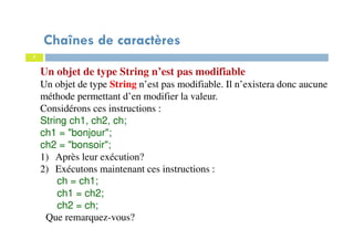 7
Chaînes de caractères
Un objet de type String n’est pas modifiable
Un objet de type String n’est pas modifiable. Il n’existera donc aucune
méthode permettant d’en modifier la valeur.
Considérons ces instructions :
String ch1, ch2, ch;
ch1 = "bonjour";
ch2 = "bonsoir";
1) Après leur exécution?
2) Exécutons maintenant ces instructions :
ch = ch1;
ch1 = ch2;
ch2 = ch;
Que remarquez-vous?
 