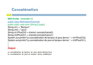 9
Méthode concat()
public class MethodesChaines5{
public static void main (String [] args){
String ch1 = "Bonjour";
String ch2 = "Java";
String ch1PlusCh2 = chaine1.concat(chaine2);
String ch2PlusCh1 = chaine2.concat(chaine1);
System.out.println("La concaténation de bonjour et java donne " + ch1PlusCh2);
System.out.println("La concaténation de java et bonjour donne " + ch2PlusCh1);
}
}
Output:
Concaténation
 