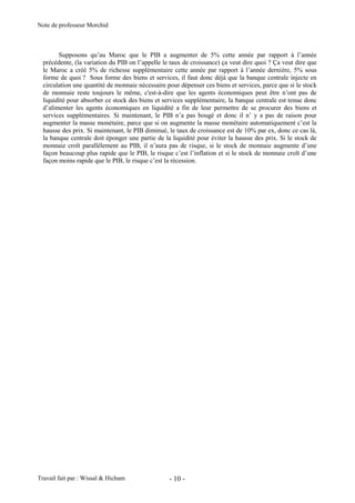 Note de professeur Morchid
Travail fait par : Wissal & Hicham - 10 -
Supposons qu’au Maroc que le PIB a augmenter de 5% cette année par rapport à l’année
précédente, (la variation du PIB on l’appelle le taux de croissance) ça veut dire quoi ? Ça veut dire que
le Maroc a créé 5% de richesse supplémentaire cette année par rapport à l’année dernière, 5% sous
forme de quoi ? Sous forme des biens et services, il faut donc déjà que la banque centrale injecte en
circulation une quantité de monnaie nécessaire pour dépenser ces biens et services, parce que si le stock
de monnaie reste toujours le même, c'est-à-dire que les agents économiques peut être n’ont pas de
liquidité pour absorber ce stock des biens et services supplémentaire, la banque centrale est tenue donc
d’alimenter les agents économiques en liquidité a fin de leur permettre de se procurer des biens et
services supplémentaires. Si maintenant, le PIB n’a pas bougé et donc il n’ y a pas de raison pour
augmenter la masse monétaire, parce que si on augmente la masse monétaire automatiquement c’est la
hausse des prix. Si maintenant, le PIB diminué, le taux de croissance est de 10% par ex, donc ce cas là,
la banque centrale doit éponger une partie de la liquidité pour éviter la hausse des prix. Si le stock de
monnaie croît parallèlement au PIB, il n’aura pas de risque, si le stock de monnaie augmente d’une
façon beaucoup plus rapide que le PIB, le risque c’est l’inflation et si le stock de monnaie croît d’une
façon moins rapide que le PIB, le risque c’est la récession.
 