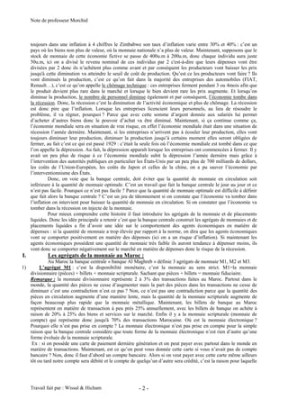 Note de professeur Morchid
Travail fait par : Wissal & Hicham - 2 -
toujours dans une inflation à 4 chiffres le Zimbabwe son taux d’inflation varie entre 30% et 40% : c’est un
pays où les biens non plus de valeur, où la monnaie nationale n’a plus de valeur. Maintenant, supposons que le
stock de monnaie de cette économie fictive se passe de 400u.m à 200u.m, donc chaque individu aura juste
50u.m, ici on a divisé le revenu nominal de ces individus par 2 c'est-à-dire que leurs dépenses vont être
divisées par 2 donc ils n’achètent plus comme avant et par conséquent les producteurs vont baisser les prix
jusqu'à cette diminution va atteindre le seuil de coût de production. Qu’est ce les producteurs vont faire ? Ils
vont diminués la production, c’est ce qu’on fait dans la majorité des entreprises des automobiles (FIAT,
Renault…), c’est ce qu’on appelle le chômage technique : ces entreprises ferment pendant 3 ou 4mois afin que
le produit devient plus rare dans le marché et lorsque le bien devient rare les prix augmente. Et lorsqu’on
diminue la production, le nombre de personnel diminue également et par conséquent, l’économie tombe dans
la récession. Donc, la récession c’est la diminution de l’activité économique et plus de chômage. La récession
est donc pire que l’inflation. Lorsque les entreprises licencient leurs personnels, au lieu de résoudre le
problème, il va régner, pourquoi ? Parce que avec cette somme d’argent donnée aux salariés lui permet
d’acheter d’autres biens donc le pouvoir d’achat va être diminué. Maintenant, si ça continue comme ça,
l’économie mondiale sera en situation de vrai risque, en effet l’économie mondiale était dans une situation de
récession l’année dernière. Maintenant, si les entreprises n’arrivent pas à écouler leur production, elles vont
toujours diminuer leur production, diminuer la production jusqu’à certains moment elles seront obligées de
fermer, au fait c’est ce qui est passé 1929 : c’était la seule fois où l’économie mondiale est tombé dans ce que
l’on appelle la dépression. Au fait, la dépression apparaît lorsque les entreprises ont commencées à fermer. Il y
avait un peu plus de risque à ce l’économie mondiale subit la dépression l’année dernière mais grâce à
l’intervention des autorités publiques en particulier les États-Unis par un peu plus de 700 milliards de dollars,
les coûts de l’Union-Européen, les coûts du Japon et celles de la chine, on a pu sauver l’économie par
l’interventionnisme des États.
Donc, on voie que la banque centrale, doit éviter que la quantité de monnaie en circulation soit
inférieure à la quantité de monnaie optimale. C’est un travail que fait la banque centrale le jour au jour et ce
n’est pas facile. Pourquoi ce n’est pas facile ? Parce que la quantité de monnaie optimale est difficile à définir
que fait alors la banque centrale ? C’est un jeu de tâtonnement si on constate que l’économie va tomber dans
l’inflation on intervient pour baisser la quantité de monnaie en circulation. Si on constater que l’économie va
tomber dans la récession on injecte de la monnaie.
Pour mieux comprendre cette histoire il faut introduire les agrégats de la monnaie et de placements
liquides. Donc les idée principale a retenir c’est que la banque centrale construit les agrégats de monnaies et de
placements liquides a fin d’avoir une idée sur le comportement des agents économiques en matière de
dépenses : si la quantité de monnaie a trop élevée par rapport à la norme, on dira que les agents économiques
vont se comporter positivement en matière des dépenses (ici on a un risque d’inflation). Si maintenant les
agents économiques possèdent une quantité de monnaie très faible ils auront tendance à dépenser moins, ils
vont donc se comporter négativement sur le marché en matière de dépenses donc le risque de la récession.
I. Les agrégats de la monnaie au Maroc :
Au Maroc la banque centrale « banque Al Maghreb » définie 3 agrégats de monnaie M1, M2 et M3.
1) L’agrégat M1 : c’est la disponibilité monétaire, c’est la monnaie au sens strict. M1=la monnaie
divisionnaire (pièces) + billets + monnaie scripturale. Sachant que pièces + billets = monnaie fiduciaire.
Remarque : la monnaie divisionnaire représente 2 à 3% des transactions faites au Maroc. Partout dans le
monde, la quantité des pièces ne cesse d’augmenter mais la part des pièces dans les transactions ne cesse de
diminuer c’est une contradiction n’est ce pas ? Non, ce n’est pas une contradiction parce que la quantité des
pièces en circulation augmente d’une manière lente, mais la quantité de la monnaie scripturale augmente de
façon beaucoup plus rapide que la monnaie métallique. Maintenant, les billets de banque au Maroc
représentent en matière de transaction à peu prés 25% annuellement, avec les billets de banque on achète à
raison de 20% à 25% des biens et services sur le marché. Enfin il y a la monnaie scripturale (monnaie de
compte) qui représente donc jusqu'à 70% des transactions Marocaine. Où est la monnaie électronique ?
Pourquoi elle n’est pas prise en compte ? La monnaie électronique n’est pas prise en compte pour la simple
raison que la banque centrale considère que toute forme de la monnaie électronique n’est rien d’autre qu’une
forme évoluée de la monnaie scripturale.
Ex : si on possède une carte de paiement dernière génération et on peut payer avec partout dans le monde en
matière de transactions. Maintenant, est ce qu’on peut vous donnée cette carte si vous n’avait pas de compte
bancaire ? Non, donc il faut d’abord un compte bancaire. Alors si on veut payer avec cette carte même ailleurs
tôt ou tard notre compte sera débité et le compte de quelqu’un d’autre sera crédité, c’est la raison pour laquelle
 
