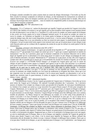 Note de professeur Morchid
Travail fait par : Wissal & Hicham - 3 -
la banque centrale considère les cartes comme étant un carnet de chèque électronique. C'est-à-dire au lieu de
faire circuler la monnaie scripturale en utilisant un chèque, en fait maintenant les transactions en utilisant un
support électronique. Donc les banques centrales que sa soit au Maroc ou partout dans le monde, elles ont la
monnaie électronique dans leurs rapports… mais en matière de comptabilité public la monnaie électronique est
inséré dans la monnaie scripturale.
2) L’agrégat M2 : M2= M1+placement à vue
Placements : il y a 2 notions ici : notion de placement qui signifie l’argent qui produit de l’argent c'est-à-dire
on a droit a des intérêts et la notion à vue qui signifie qu’on peut récupérer notre argents à tout moment donné
de sorte de placement à vue en faite il y a 2 produits il y a des avoirs en compte sur carnet auprès de la banque
et des avoirs sur livrets auprès de la caisse d’épargne national social. Si on prend un compte sur carnet on
ouvre le compte, on l’alimente en liquidité et en contre partie la banque ne met pas à notre disposition un
carnet de chèque mais elle met à notre disposition un petit livret : c’est un carnet d’épargne ; ce carnet on doit
le présenté a chaque fois si on veut alimenter ou faire un retrait de notre argent. La particularité de ce produit
d’épargne c’est qu’on peut retiré notre argent à tout moment mais sans qu’on puisse payer ni par chèque ni par
carte bancaire parce qu’on a relancé dés la signature du contrat de ne pas les utiliser en contre partie le fait de
rémunération.
o Question : pourquoi cette distinction entre M1 et M2 ?
On va prendre 3 agents économiques : un agent qui possède de la liquidité un 2ème
qui possède un compte sur
chèque et un 3ème
qui possède d’un compte sur carnet qui est le 1èr
agent qui va payer rapidement en matière de
transactions ? Au fait, les 2 premiers, parce que la monnaie scripturale et la monnaie fiduciaire ont le même
degré de liquidité qu’on se présentant à la caisse pour payer en espèce ou par chèque accompagné de notre
carte d’identité nationale c’est pareil. Maintenant la 3ème
personne ne va pas payer, au fait, elle a de l’argent en
compte mais elle ne possède pas le moyen qui va lui permettre de circuler les sommes d’argents, on va lui dire
d’ouvrir son compte à « ATTIJARI WAFA banque » et récupéré de l’argent parce que avec le carnet de
chèque on peut récupérer notre argent à n’importe quel agence et par la suite cette personne va se présenter
pour payer et partir avec la marchandise. On voit que ça n’a pas le même degré de liquidité c’est la raison pour
laquelle on ne peut pas le mettre avec les 2 produits (M1, M2) dans la même famille. La propriété
fondamentale de la monnaie c’est quoi ? C’est que la monnaie est une liquidité par excellence, c'est-à-dire
qu’avec la monnaie sur simple transfert on n’est censé de rembourser et récupérer des biens, chose qui n’est
pas respectée avec les autres formes de monnaie c’est la raison pour laquelle ces placements à vue on les
appelle pas monnaie mais la quasi-monnaie, le terme en anglais est beaucoup plus intéressent c’est « near
money » (near = proche).
3) L’agrégat M3 : M3 = M2 + placements liquides
o Les placements à terme c’est de l’argent qui produit de l’argent mais à l’échéance c'est-à-dire qu’on ne
peut retirer de l’argent qu’à l’échéance. On reprend l’exemple précédent des 3 personnes : les 2 premiers
acteurs, le titulaire d’un compte sur chèque et autre qui possède de la liquidité, ils vont payer immédiatement.
Le titulaire d’un compte sur carnet ça va lui nécessité d’un quart d’heure jusqu’à 30 min pour récupérer de
l’argent. Maintenant, on va rajouter une 4ème
personne qui a de l’argent mais cet argent est bloqué en banque.
Est qu’elle va payer ? Non. C’est la raison pour laquelle que M3 est l’agrégat le moins liquide. Donc M3 c’est
la quasi-monnaie en second degré. Attention, l’argent bloqué en banque peut être débloqué mais avec certains
nombre de pénalités : Au Maroc lorsqu’on veut débloquer un compte, on va être subie d’une pénalité de 2
points c’est-à-dire si le taux d’intérêts au départ est de 3% finalement on aura que 1% sur le séjour de la
monnaie à la banque et en même temps, on n’aura que 90% de ce qu’on a disposé et les 10% restante est ce
qu’on va les perdre ? non, on ne va pas les perdre, on va récupérer cette somme d’argent agreement, c’est une
manière utilisée par les banques à fin de dissuader les gens à ne pas s’amuser avec le blocage et le déblocage
de leurs comptes, pourquoi ? parce que lorsqu’un client vient de bloquer son compte pour 2 ans de 10.000.000,
(remarque : le blocage des comptes au Maroc varie entre 3mois minimum et maximum 2ans) c’est une très
bonne chose pour la banque parce que la banque va rémunérer cette somme d’argent à 2ou 3% pas plus, et
surtout elle va prendre cette argent et l’utiliser pour financer un grand projet d’investissement voir un crédit et
le crédit va lui permettre de gagner. Supposons que ce client va se présenter à la banque pour avoir son argent,
ça sera la catastrophe pour la banque, dans ce cas la banque sera appelée à prendre de l’argent de quelqu’un
d’autre pour donné l’argent à son client, c’est la raison pour laquelle les banques au Maroc utilisent des
instruments afin de dissuader les clients à ne pas s’amuser a bloquer et débloquer leurs comptes. Parce que ce
n’est pas dans l’intérêt de la banque, ce qui est important pour la banque c’est l’exploitation : une banque peut
 