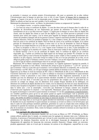 Note de professeur Morchid
Travail fait par : Wissal & Hicham - 4 -
se permettre à renoncer un certains projets d’investissement, elle peut se permettre de ne plus réaliser
l’investissement mais la banque ne peut pas vivre si elle n’a pas l’argent, la banque fait le commerce de
l’argent, si l’argent n’est pas là c’est la catastrophe pour la banque. Donc, le système bancaire peut être au
Maroc ou ailleurs est basé sur une seul variable c’est la confiance.
Maintenant les placements à terme : au Maroc, les placements à termes se composent de 3 produits :
Les comptes à terme : ce sont les compte bloqués.
Les bons de caisse et certificats de dépôts : ce sont des titres émis par la banque dans le cadre de sa
politique de diversification de son financement qui permet de minimiser le risque. Les banques
normalement où est ce qu’elles trouvent l’argent ? L’argent pour la banque se trouve dans les dépôts des
clients, mais les dépôts des clients se sont soit des dépôts à vue, ces clients peuvent se présenter à tout
moment pour retirer leur argent, c’est la raison pour laquelle les banques proposent généralement aux
clients des produits d’épargne afin de les pousser à laisser l’argent le maximum possible de temps dans des
comptes bancaires. Parmi ces produits d’épargne il y a des comptes à terme, des comptes sur carnet, des
bons de caisse et els certificats de dépôts. Pour les bons de caisse et les certificats de dépôts, ils le même
principe de rémunération que les comptes à terme mais ici au lieu de demander au client de bloquer
l’argent sur un compte bancaire on va lui dire on va vendre un titre et c’est un titre qui produit jusqu’à 4%
ce client va récupérer ce titre et s’il y a de l’argent avant l’échéance de ce titre, il peut demander à la
banque de s’engager sur le marché et le vendre, sinon le client peut vendre le titre à quelqu’un d’autre sur
le marché boursier c’est le cas de certificats de dépôts, donc le certificat de dépôt est un certificat
négociable. Ex : J’achète un certificat de dépôt auprès de ma banque qui produit 4% d’intérêts sur une
année, 6mois après je sens le besoins de liquidité et donc je peux vendre ce titre à quelqu’un d’autre sur le
marché à un prix négocié, c'est-à-dire lorsqu’on achète ce titre on n’est pas prisonnier de ce titre, on est
obligé de garder jusqu’à l’échéance comme son nom l’indique c’est un titre négociable. Les bons de caisse
ce sont le type de mêmes caractéristiques mais ils ne sont pas négociables.
Maintenant, M3 au Maroc représente la masse monétaire, on l’appelle également l’agrégat de contrôle, il
est également la monnaie au sens officiel. Autrement dit, lorsqu’on pose la question à ‘‘ ’’ qu’est ce
que la monnaie ? Elle ne va pas dire que la monnaie c’est la monnaie fiduciaire et scripturale, elle va nous dire
que la monnaie c’est M3. Donc, on voit que la banque centrale définie la monnaie à son sens large.
Supposons qu’au Maroc le stock de monnaie de M1 s’élève à 100milliards de dhs et avec 100milliards de dhs
l’économie marocaine est en équilibre c’es à dire ni inflation ni récession et parallèlement la quasi-monnaie
(placements à terme et placement à vue) s’élève à 60milliards de dhs. Supposons maintenant, le jour de
ramadan que tous les détenteurs de la quasi-monnaie décident ensemble de convertir la quasi-monnaie en
monnaie et c’est leur droit. C’est-à-dire que tous les propriétaires des comptes sur carnet décident de les
convertir en compte sur chèque, tous les détenteurs d’un compte bloquer décident de les débloquer, les
détenteurs de certificats de dépôts décident de les vendre, tous les détenteurs des bons de caisse décident de les
restituer pour récupérer la liquidité le stock de monnaie va passer de 100milliards de dhs à 400 milliards de dhs
dans le même jour : c’est la catastrophe ; c'est-à-dire que finalement la banque centrale sera incapable
d’intervenir pour régulariser la situation : c’est impossible. Maintenant, quels sont les éléments qui poussent
les agents économiques à convertir la quasi-monnaie en monnaie ? C’est des considérations comportementales,
ces variables qualitatives parce qu’on ne sait jamais quand ces agents économiques vont se présenter pour
demander leur monnaie. Comme la banque centrale ne maîtrise pas ce qui se passe dans la tête des uns et des
autres, elle préfère de définir la monnaie au sens large en raison de sécurité, et si la banque centrale définie la
monnaie au sens large dans ce cas là que les agents décident de transformer la quasi-monnaie en monnaie ou
ils décident de ne pas transformer la quasi-monnaie en monnaie ça revient au même (c’est kif kif) parce que
dans le cadre de notre politique monétaire globalisée, généralisé on a pris en compte dans notre stratégie non
seulement la quantité de monnaie qui circule mais également la quantité de monnaie qui risque de circuler en
plus de la monnaie en circulation. Donc, toutes les banques centrales utilisent la monnaie au sens large dans la
comptabilité nationale.
II. Les agrégats des placements liquides :
Ces agrégats de placements liquides ont vus le jour au Maroc en 1997. D’habitude, au Maroc
comme ailleurs partout dans le monde, on construit juste les agrégats de monnaie mais avec l’ablution des
frontières, le processus d’internationalisation qui s’est par la suite consolider pour devenir mondialisation ou
globalisation, les dotations financières servent de se développer beaucoup de changements et qui dit
changements dit apparition de beaucoup des nouveaux produits financiers. Chaque année ces nouveaux
produits apparaissent. Jadis on n’avait que la monnaie, les actions et les obligations ; aujourd’hui on a une
 