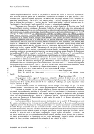 Note de professeur Morchid
Travail fait par : Wissal & Hicham - 5 -
centaine de produits financiers, certains de ces produits ne peuvent être classés ni avec l’actif monétaire ni
avec les actifs financiers, parce que le patrimoine d’un individu est composé de 4 types d’actifs : l’actif
monétaire c’est l’argent qui dispose la personne a sa poche et sur son compte bancaire, l’actif financier c’est
les actions, les obligations…, l’actif réel c’est la maison, voiture…, et l’actif humain c’est le talent, le savoir-
faire, le diplôme, les expériences… Parmi ces 4 actifs, l’actif le plus liquide c’est l’actif monétaire suivi de
l’actif financier, l’actif humain c’est le plus difficile à vendre ce qui explique le chômage.
Maintenant, avec l’apparition de certain nombre de produits financiers, la frontière entre l’actif
financier et l’actif monétaire a tendance à disparaître, c'est-à-dire qu’on a le droit à des titres qui ne relèvent
pas de la monnaie parce qu’ils ne sont pas liquides mais ne relèvent non plus de l’actif financier parce qu’ils ne
représentent aucun risque (le caractéristique des actifs financiers c’est qu’ils présentent un risque) quel risque ?
Le risque de perdre son capital : j’ai acheté une action à 100 dhs aujourd’hui, elle est déjà à 80 dhs, j’ai perdu
20dhs, pour les obligations c’est pareil. Maintenant, si on prend les bons de trésor, ils ne représentent aucun
risque parce qu’ils sont des produits émis par l’État, et l’État c’est la garantie elle-même, donc ils ne sont pas
vraiment des produits financiers ils ne sont non plus des produits monétaires, donc ils présentent certaines
caractéristiques des actifs financiers et certaines des caractéristiques des actifs monétaires, c’est la raison pour
laquelle on l’aura réservé un traitement à part. C’est les agrégats des placements liquides qui est valable pour
les bons de trésor, valable pour les billets de trésorerie, valable pour les bons de société de financement et
valable pour les titres émis par les OPCVM (organismes de placements collectifs en valeur mobilière)… Donc,
le but de l’introduction de ces agrégats est tout simplement de résoudre cette équation : comment s’inscrivent
un certain nombre de nouveau produits financiers tout en permettant au secteur financier de fonctionner
convenablement ? On a donc imaginé les agrégats de placements liquides. Au fait, on ne l’a pas imaginé ici au
Maroc, ce sont les experts dans les pays occidentaux qui avaient imaginé un système d’adaptation.
Maintenant, les agrégats de placement liquides, ils comportent un certain nombre d’éléments, mais
avant de traiter les éléments constitutifs des agrégats des placements liquides, il parait essentiel de définir ces
agrégats : ce sont des indicateurs statistiques qui permettent de suivre l’évolution de certains produits qui
présentent à la fois des caractéristiques des actifs monétaire et celle financières. Le 1èr
élément que comportent
les agrégats des placements liquides c’est PL1 qui inclut les TCN émis par des institutions financières autres
que les banques. Les TCN ce sont les titres de créances négociables qui se composent :
 Bons de trésor à ces mois et les bons de trésor négociables= (ce sont 3 éléments
 Billets de trésorerie============================= qui figurent dans
 Bons de société de financement ====================PL1 un agrégat moins
liquide)
 Certificats de dépôts ============================ (qui figurent dans M3)
Donc, pourquoi on les a séparés ? Pourquoi on a intégré les certificats de dépôts avec M3 et les 3
autres avec PL1 ? Parce que les certificats de dépôts sont beaucoup plus liquides que les 3 autres, donc ici on a
utilisé le critère de la liquidité. Si non possède de ces 4 produits, le produit qui sera le plus rapidement vendu
c’est les certificats de dépôt.
o Les bons de trésor : comme leur nom l’indique, ils sont émis par l’État, chaque fois que l’État désire
s’endetter, elle fait l’émission de ces bons. Tous les épargnants peuvent acheter ces titres mêmes les étrangers.
o Les billets de trésorerie : ils sont émis par les grandes sociétés non financières. Au Maroc, l’entreprise
qui émet le plus grand nombre des billets de trésorerie c’est l’ONA. Pour financer l’exploitation et la trésorerie
de l’entreprise les moyens utilisés sont les fonds propres, la caisse, la banque, les découverts et les facilités de
caisse, ces 2 dernières sont très cher ‘‘ autour de 25% du taux d’intérêts’’, si une grande entreprise désire avoir
une source de financement de l’exploitation et subir moins des coûts, il y a d’autres alternatives c’est
l’émission des billets de trésor.
o Les bons de société de financement : ce sont des titres émis par les sociétés de financement, se sont
des sociétés qui ne peuvent pas ouvrir des comptes à leurs clients, donc elles ne disposent pas de la monnaie
scripturale qui n’est rien d’autre qu’un simple jeu de comptes. Ces sociétés se contentent seulement d’accord
de crédit. Puisque ces sociétés n’ont pas le droit d’ouvrir des comptes, elles n’auront pas le droit de collecter
les dépôts à court terme, donc elles sont dans une situation exceptionnellement défavorable comparativement à
la banque parce que cette dernière exploite de l’argent gratuitement, l’argent déposé par les clients. Par ex :
« WAFA SALAF » veut avoir un prêt auprès d’un groupe à 3% pour le prêter aux clients à 12% ou 13% c’est
une marge bénéficiaire qui est certainement intéressante mais qui inférieure à celle dégagée par les banques.
Au Maroc, 90% des sociétés de financement sont des filiales des banques. Ce sont les banques qui créent les
sociétés de financement dans le cadre de la diversification de leur collectif de crédits.
 