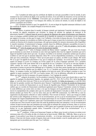 Note de professeur Morchid
Travail fait par : Wissal & Hicham - 6 -
Ces 3 produits de même que les certificats de dépôts ne sont pas accessibles à tout le monde, le prix
nominal d’un seul certificat de dépôt, d’un seul bon de trésor, d’un seul billet de trésorerie et d’un seul bon de
société de financement est de 100000dhs. C'est-à-dire que ces produits sont donnés aux grands épargnants,
quels sont les grands épargnants ? Les banques elle mêmes, les caisses de retraite, la caisse de dépôts et de
gestion et quelques uns d’autres.
Ces 3 produits forment ce que l’on appelle PL1, ils ont un degré de liquidité nettement inférieur à celui
des certificats de dépôts ; les comptes bloqués et les bons de caisse.
Récapitulation :
Au Maroc, et partout dans le monde, la banque centrale qui représente l’autorité monétaire se charge
de recenser les apports monétaires qui circulent, se charge de calculer les agrégats de monnaie et de
placements liquides. L’objectif étant de savoir la capacité de dépenses des agents économiques non financiers,
ainsi si la banque centrale constate que la quantité de la liquidité de monnaie en circulation est très importante
par rapport à la norme, on dira que le risque c’est l’inflation, c'est-à-dire la hausse des prix. Si on observe que
la quantité de monnaie en circulation est faible on dira que le risque est peut être la récession et alors la banque
centrale en fonction de la situation économique, elle agit pour prendre les mesures nécessaires afin d’équilibrer
le marché monétaire. Contrairement la banque centrale classe les différents éléments susceptibles de jouer le
rôle de monnaie en plusieurs rubriques ; en plusieurs groupes : on a la 1ére
série de groupes c’est la série
monétaire, 2ème
série de groupes qui est la série de placements liquides
Par rapport à la 1ère
série, la banque centrale du Maroc retient 3 agrégats : M1 qui n’est rien d’autre
que la monnaie au sens étroit, la monnaie au sens strict qui englobe donc tous les rapports monétaire qui ont le
degré de liquidité le plus élevé qui sont : les pièces, les billets et la monnaie scripturale sachant que les pièces
et billets ne sont rien que la monnaie fiduciaire. Donc M1 c’est les disponibilités monétaires, c’est la monnaie
telle que nous connaissons. Pourquoi ? Parce qu’on peut payer en espèce, en billet ou par chèque. M2 inclut
M1 et ce que l’on appelle les placements à vue, qui se compose de 2 produits : les avoirs en compte sur carnets
auprès de banque et avoirs en comptes sur livrets auprès de la caisse d’épargne nationale. Ces 2 produits
viennent s’ajouter à M1 pour donner M2 et la spécificité de ces 2 produits c’est qu’ils ne sont pas liquides à
100% comme les avoirs en monnaie et au même temps, ils produisent les intérêts, naturellement ces
placements à termes ne peuvent être débloqué qu’a l’échéance, ils sont donc moins liquides que les placements
à vue de même moins liquides que les dépôts à vue. Il y a 3 produits qui forment les placements à terme au
Maroc : le comptes à terme, les certificats de dépôts et les bons de caisse. M3 au Maroc constitue ce que l’on
appelle la masse monétaire , en d’autres termes, M3 c’est la définition officielle de la monnaie au
Maroc qui inclut à la fois la monnaie et la quasi-monnaie, c’est l’agrégat de contrôle.
La 2ème
catégorie de produit c’est les produits à caractère financier et qui sont classés dans ce que l’on
appelle les agrégats de placements liquides, ces agrégats sont PL1, PL2, PL3 et PL4. PL1 inclut les bons de
trésor, ce sont des titres émis par l’État en cas de besoin de liquidité, les billets de trésorerie ce sont des titres
émis par les grandes sociétés non financières pour financer l’exploitation, les bons de société de financement
émis par les sociétés de financement en cas de besoin de liquidité pour financer l’économie on ne doit pas
oublier que ces sociétés de financement contribuent également pour financer l’économie comme les banques,
la seule différence qui existe entre ces deux c’est que les banques ont la possibilité de créer de la monnaie à
travers la manipulation des comptes alors que les sociétés de financement n’ont plus ce droit. En fin il y a un
dernier produit qui forme PL1 c’est les titres émis par les OPCVM contractuels. Les OPCVM ce sont les
organismes de placements collectifs en valeur mobilière. Pour investir en bourse ‘‘parce que lorsqu’on achète
des actions et des obligations en bourse c’est un investissement, qu’est ce qu’un investissement ? C’est le fait
d’engager de l’argent immédiatement dans un projet quelconque en vue d’espérer récupérer des bénéfices plus
tard, mais il s’agit ici de l’espérance, parce que l’investissement est un pari c'est-à-dire il se qu’il marche et il
se peut que non. Pour investir on peut créer une unité de production dans une entreprise c’est un investissement
comme on peut investir dans une entreprise qui existe déjà en achetant des actions en bourse, dans ce cas là on
ne peut pas devenir propriétaire d’une entreprise à 100% parce que la quantité d’actions qu’on peut acheter en
bourse ne va pas représentée grands chose, l’essentielle c’est qu’il s’agit d’un investissement’’ il y a
généralement 3 conditions de base :
- La 1ère
condition : il faut avoir beaucoup d’argent, au Maroc pour investir en bourse en estime avoir
minimum entre 40 et 50 milles de dhs à la limite qu’on peut investir 10000 dhs ; 5000 dhs. Mais ce qu’on va
gagner, il sera prélevé sous forme de commissions, de prêts… ce n’est pas intéressant, donc pour investir en
bourse, il faut une très bonne somme d’argents chose qui n’est pas donnée a tout le monde parce qu’il y a des
épargnants qui ne possèdent peut être que 2 ou 3 millions.
 