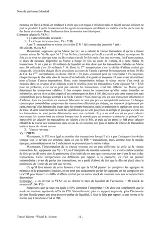 Note de professeur Morchid
Travail fait par : Wissal & Hicham - 9 -
monnaie est élevé à priori, on tendance à croire qui a un risque d’inflation mais en réalité aucune inflation ne
peut se produire à partir du moment où les agents économiques ont détecté en matière d’achat sur le marché
des biens et services. Donc finalement deux économies sont identiques.
Comment calculer la VCM ?
Il y a deux méthodes de calcul :
1. La vitesse de transaction : Vt = T/Mi
Avec T : transactions en valeur c'est-à-dire ∑ Pi * Qi (somme des quantités * prix)
Mi soit M1, M2 ou M3
Maintenant, supposons qu’au Maroc par ex : on a calculé la vitesse transaction et qu’on a trouvé
comme valeur 36, Vt=36, quoi 36 ? C’est 36 fois, c'est-à-dire qu’un dh a circulé au Maroc en moyenne 36
fois, ce ne veut pas dire que tous les dhs avaient circulé 36 fois mais c’est une moyenne. En d’autres termes,
le stock de monnaie disponible au Maroc a bougé 36 fois au cours de l’année, il a donc réalisé 36
transactions. Si on a par ex 10 milliards de liquidité on dira donc que les transactions réalisées au Maroc
avec 10 milliards c’est 10 milliards * 36. Donc la 1ère
interprétation c’est le chiffre d’affaire réalisé par
chaque dh, c'est-à-dire chaque dh en circulation au cours de l’année a permet 36 transactions et donc 36 dhs
de CA. La 2ème
interprétation, on divise 360/36 = 10 jours, comment peut on l’interpréter ? En moyenne,
chaque fois que le dhs entre dans le revenu d’un individu, il le garde en moyenne 10 jours avant de réutiliser
pour effectuer d’autres transactions. Donc, cette interprétation indique le séjour moyen d’un stock de
monnaie dans un revenus d’un individu avant le réutilisé pour les transactions. Cette équation Vt = T/Mi
pose un problème, c’est qu’on peut pas calculer les transactions, c’est très difficile. Au Maroc, pour
déterminer les transactions valables, il faut compter toutes les transactions qu’elles soient formelles ou
informelles, par ex si on achète auprès d’un commerçant un bien à 100 dhs, est ce que cette transaction sera
comptabilisée par la banque centrale à la fin de l’année ? Non, parce qu’elle est une transaction informelle et
d’ailleurs, tous les paiements en monnaie fiduciaire ne sont pas pris en comptabilité nationale. La banque
centrale peut comptabiliser uniquement les transactions effectuées par chèque, par virement et également par
carte, parce qu’elles laissent des traces dans les compte bancaires, mais les paiement en espèces ne laisse pas
de trace, et alors naturellement se sont des opérations qui ne sont pas prises en compte et puis que c’est le cas
les transactions ne sont jamais déterminées avec une certitude. Il y a un seul cas où on peut calculer
exactement les transactions en valeurs lorsque tout le monde paye en monnaie scripturale, et puisqu’il est
impossible de calculer les transactions en valeurs c’est le PIB, et puis qu’on prend le PIB pour calculer
effectif de la valeur des transactions dans ce cas là, on raisonne non plus en terme de vitesse de transaction
mais en terme de vitesse revenu
2. Vitesse revenue :
Vy = PIB/Mi
Maintenant, le PIB sera égal au nombre des transactions lorsqu’il n’y a pas d’épargne c'est-à-dire
lorsque tout le revenu est dépensé, dans ce cas là PIB = transactions, mais comme tout le monde
épargne, automatiquement les 2 indicateurs ne prennent pas la même valeur.
Maintenant, l’interprétation de la vitesse revenue est un peu différente de celle de la vitesse
transaction. Ici, supposons que Vy = 15, on l’interprète de manière suivante : ici, c’est le même nombre
de fois qu’un dh entre dans le patrimoine d’un individu en tant que revenu pour servir par la suit à des
transactions. Cette interprétation est différente par rapport à la première, ici c’est un produit
intermédiaire : avant de parler des transactions, on a parlé d’abord du fait que le dhs est placé dans le
patrimoine de l’individu en tant que revenu.
Ce qu’il faut retenir de cette histoire c’est que la VCM permet de compléter les agrégats de
monnaie et de placements liquides, on ne peut pas uniquement garder les agrégats on les compléter par
la VCM pour trouver le chiffre d’affaire réalisé par un même stock de monnaie dans une économie bien
déterminée
Remarque : si on inverse la VCM, on va obtenir le taux de liquidité de l’économie = Mi (stock de
monnaie)*100 / PIB
Supposons que ce taux est égale à 60% comment l’interpréter ? On dira tout simplement que le
stock de monnaie représente 60% du PIB. Naturellement, plus ce rapport augmente, plus l’économie
devient liquide parce que pour pouvoir parler de liquidité, il faut le faire par rapport à une norme et la
norme que l’on utilise c’est le PIB.
 