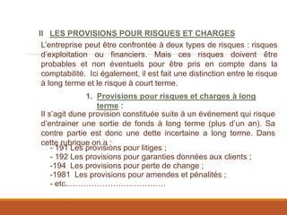 II LES PROVISIONS POUR RISQUES ET CHARGES
1. Provisions pour risques et charges à long
terme :
L’entreprise peut être confrontée à deux types de risques : risques
d’exploitation ou financiers. Mais ces risques doivent être
probables et non éventuels pour être pris en compte dans la
comptabilité. Ici également, il est fait une distinction entre le risque
à long terme et le risque à court terme.
Il s’agit dune provision constituée suite à un événement qui risque
d’entrainer une sortie de fonds à long terme (plus d’un an). Sa
contre partie est donc une dette incertaine a long terme. Dans
cette rubrique on a :
- 191 Les provisions pour litiges ;
- 192 Les provisions pour garanties données aux clients ;
-194 Les provisions pour perte de change ;
-1981 Les provisions pour amendes et pénalités ;
- etc.……………………………….
 
