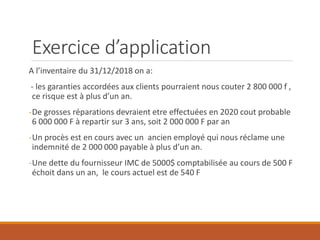 Exercice d’application
A l’inventaire du 31/12/2018 on a:
- les garanties accordées aux clients pourraient nous couter 2 800 000 f ,
ce risque est à plus d’un an.
-De grosses réparations devraient etre effectuées en 2020 cout probable
6 000 000 F à repartir sur 3 ans, soit 2 000 000 F par an
-Un procès est en cours avec un ancien employé qui nous réclame une
indemnité de 2 000 000 payable à plus d’un an.
-Une dette du fournisseur IMC de 5000$ comptabilisée au cours de 500 F
échoit dans un an, le cours actuel est de 540 F
 