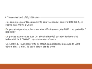 A l’inventaire du 31/12/2018 on a:
- les garanties accordées aux clients pourraient nous couter 2 800 000 f , ce
risque est à moins d’un an.
-De grosses réparations devraient etre effectuées en juin 2019 cout probable 6
000 000 F
-Un procès est en cours avec un ancien employé qui nous réclame une
indemnité de 2 000 000 payable à moins d’un an.
-Une dette du fournisseur IMC de 5000$ comptabilisée au cours de 500 F
échoit dans 6 mois, le cours actuel est de 540 F
 
