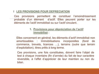I LES PROVISIONS POUR DEPRECIATION
Ces provisions permettent de constituer l’amoindrissement
probable d’un élément d’actif. Elles peuvent porter sur les
éléments de l’actif immobilisé ou sur l’actif circulant.
1. Provisions pour dépréciation de l’actif
immobilisé :
Elles concernent en général, les éléments d’actif immobilisé non
amortissables : Immobilisations incorporelles (fond de
commerce, brevets, licences …), terrains (outre que terrain
d’exploitation), titres prêts à long terme.
Ces provisions, une fois constituées, doivent faire l’objet de
test à chaque inventaire (fin d’année) du fait de leur caractère
réversible, à l’effet d’apprécier de leur maintien ou non du
bilan.
 