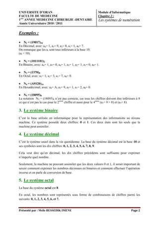 UNIVERSITE D’ORAN                                                Module d’Informatique
FACULTE DE MEDECINE                                              Chapitre 2 :
1ere ANNEE MEDECINE CHIRURGIE -DENTAIRE                          Les systèmes de numération
Année Universitaire 2010 / 2011


Exemples :

     N1 = (19017)10
En Décimal, avec: a4= 1, a3= 9, a2= 0, a1= 1, a0= 7.
On remarque que les ai sont tous inférieurs à la base 10.
(ai < 10).

   N2 = (1011101)2
En Binaire, avec: a6= 1, a5= 0, a4= 1, a3= 1, a2= 1, a1= 0, a0= 1.

   N3 = (1370)8
En Octal, avec: a3= 1, a2= 3, a1= 7, a0= 0.

   N4 = (A9120)16
En Hexadécimal, avec: a4= A, a3= 9, a2= 1, a1= 2, a0= 0.

    N5 = (18095)8
La notation N5 = (18095)8 n’est pas correcte, car tous les chiffres doivent être inférieurs à 8
ce qui n’est pas le cas pour le 2ième chiffre et aussi pour le 4ième (a1= 9 > 8) et (a3= 8).

3. Le système binaire
C’est la base utilisée en informatique pour la représentation des informations au niveau
machine. Ce système possède deux chiffres: 0 et 1. Ces deux états sont les seuls que la
machine peut assimiler.

4. Le système décimal
C’est le système usuel dans la vie quotidienne. La base du système décimal est la base 10 et
ses symboles sont les dix chiffres: 0, 1, 2, 3, 4, 5, 6, 7, 8, 9.

Cela veut dire qu’en décimal, les dix chiffres précédents sont suffisants pour exprimer
n’importe quel nombre.

Seulement, la machine ne pouvant assimiler que les deux valeurs 0 et 1, il serait important de
savoir comment exprimer les nombres décimaux en binaires et comment effectuer l’opération
inverse et on parle de conversion de base.

5. Le système octal
La base du système octal est 8.

En octal, les nombres sont représentés sous forme de combinaisons de chiffres parmi les
suivants: 0, 1, 2, 3, 4, 5, 6, et 7.


Présenté par : Melle BESSEDIK IMENE                                                      Page 2
 