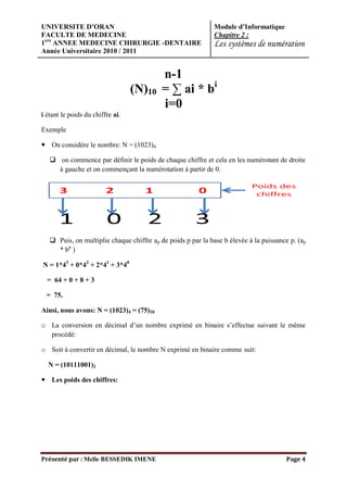 UNIVERSITE D’ORAN                                             Module d’Informatique
FACULTE DE MEDECINE                                           Chapitre 2 :
1ere ANNEE MEDECINE CHIRURGIE -DENTAIRE                       Les systèmes de numération
Année Universitaire 2010 / 2011


                                           n-1
                                  (N)10    = ∑ ai * bi
                                           i=0
i étant le poids du chiffre ai.

Exemple

 On considère le nombre: N = (1023)4

    on commence par définir le poids de chaque chiffre et cela en les numérotant de droite
     à gauche et on commençant la numérotation à partir de 0.




    Puis, on multiplie chaque chiffre ap de poids p par la base b élevée à la puissance p. (ap
     * bp )

N = 1*43 + 0*42 + 2*41 + 3*40

  = 64 + 0 + 8 + 3

  = 75.

Ainsi, nous avons: N = (1023)4 = (75)10

o La conversion en décimal d’un nombre exprimé en binaire s’effectue suivant le même
  procédé:

o Soit à convertir en décimal, le nombre N exprimé en binaire comme suit:

  N = (10111001)2

 Les poids des chiffres:




Présenté par : Melle BESSEDIK IMENE                                                     Page 4
 