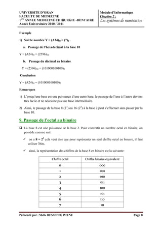 UNIVERSITE D’ORAN                                              Module d’Informatique
FACULTE DE MEDECINE                                            Chapitre 2 :
1ere ANNEE MEDECINE CHIRURGIE -DENTAIRE                        Les systèmes de numération
Année Universitaire 2010 / 2011

Exemple

1) Soit le nombre Y = (A24)H = (?)2 .

   a. Passage de l’hexadécimal à la base 10

Y = (A24)H = (2596)10

   b. Passage du décimal au binaire

 Y = (2596)10 = (101000100100)2

Conclusion

Y = (A24)H = (101000100100)2

Remarques

1) L’orsqu’une base est une puissance d’une autre base, le passage de l’une à l’autre devient
   très facile et ne nécessite pas une base intermédiaire.

2) Ainsi, le passage de la base 8 (23) ou 16 (24) à la base 2 peut s’effectuer sans passer par la
   base 10.

9. Passage de l’octal au binaire
 La base 8 est une puissance de la base 2. Pour convertir un nombre octal en binaire, on
  possède comme suit:

    on a 8 = 23 cela veut dire que pour représenter un seul chiffre octal en binaire, il faut
     utiliser 3bits.

    ainsi, la représentation des chiffres de la base 8 en binaire est la suivante:




Présenté par : Melle BESSEDIK IMENE                                                      Page 8
 