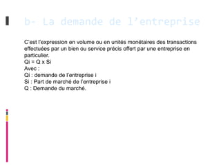 b- La demande de l’entreprise
C’est l’expression en volume ou en unités monétaires des transactions
effectuées par un bien ou service précis offert par une entreprise en
particulier.
Qi = Q x Si
Avec :
Qi : demande de l’entreprise i
Si : Part de marché de l’entreprise i
Q : Demande du marché.
 