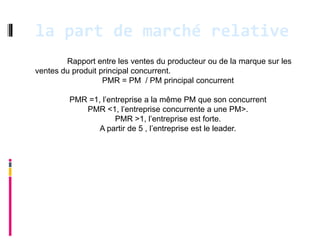 la part de marché relative
        Rapport entre les ventes du producteur ou de la marque sur les
ventes du produit principal concurrent.
                   PMR = PM / PM principal concurrent

         PMR =1, l’entreprise a la même PM que son concurrent
            PMR <1, l’entreprise concurrente a une PM>.
                     PMR >1, l’entreprise est forte.
                A partir de 5 , l’entreprise est le leader.
 
