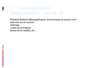 3. L’environnement
démographique, social et
économique
Plusieurs facteurs démographiques, économiques et sociaux vont
intervenir sur le marché :
chômage,
 crises économiques,
baisse de la natalité, etc…
 