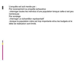 L’enquête est soit menée par :
Par recensement ou enquête exhaustive
interroger toutes les individus d’une population lorsque celle-ci est peu

nombreuse
Par sondage
Interroger un échantillon représentatif

lorsque la population mère est trop importante et/ou les budgets et le

délai de réalisation sont limité.
 