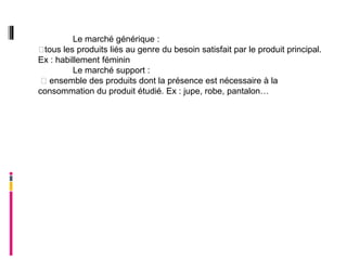 Le marché générique :
tous les produits liés au genre du besoin satisfait par le produit principal.
Ex : habillement féminin
          Le marché support :
 ensemble des produits dont la présence est nécessaire à la
consommation du produit étudié. Ex : jupe, robe, pantalon…
 