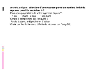 A choix unique : sélection d’une réponse parmi un nombre limité de
réponse possible supérieur à 2.
Etes-vous propriétaire de votre logement depuis ?
  1 an      2 ans 3 ans         + de 3 ans
Simple à comprendre par l’enquêté ;
 Facile à poser, à dépouiller et à traiter.
Choix par fois limité donc difficile de réponse par l’enquêté.
 