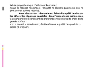 la liste proposée risque d’influencer l’enquêté ;
risque de réponse non sincère, l’enquêté ne souhaite pas montré qu’il ne
peut donner aucune réponse.
           Avec classement : demande est faite à l’enquêté de classer
les différentes réponses possibles dans l’ordre de ses préférences.
Classer par ordre décroissant de préférences vos critères de choix d’une
grande surface :
-prix + accueil ;- assortiment ;- facilité d’accès ;- qualité des produits ;-
autres (à préciser).
 