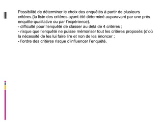 Possibilité de déterminer le choix des enquêtés à partir de plusieurs
critères (la liste des critères ayant été déterminé auparavant par une prés
enquête qualitative ou par l’expérience).
- difficulté pour l’enquêté de classer au delà de 4 critères ;
- risque que l’enquêté ne puisse mémoriser tout les critères proposés (d’où
la nécessité de les lui faire lire et non de les énoncer ;
- l’ordre des critères risque d’influencer l’enquêté.
 