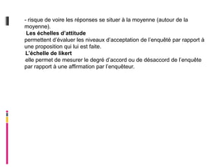 - risque de voire les réponses se situer à la moyenne (autour de la
moyenne).
 Les échelles d’attitude
permettent d’évaluer les niveaux d’acceptation de l’enquêté par rapport à
une proposition qui lui est faite.
-L’échelle de likert

-elle permet de mesurer le degré d’accord ou de désaccord de l’enquête

par rapport à une affirmation par l’enquêteur.
 