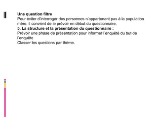 Une question filtre
Pour éviter d’interroger des personnes n’appartenant pas à la population
mère, il convient de le prévoir en début du questionnaire.
5. La structure et la présentation du questionnaire :
Prévoir une phase de présentation pour informer l’enquêté du but de
l’enquête
Classer les questions par thème.
 