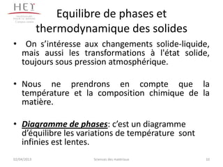 Campus centre
                     Equilibre de phases et
                 thermodynamique des solides
• On s’intéresse aux changements solide-liquide,
  mais aussi les transformations à l'état solide,
  toujours sous pression atmosphérique.

• Nous ne prendrons en compte que la
  température et la composition chimique de la
  matière.

• Diagramme de phases: c’est un diagramme
  d’équilibre les variations de température sont
  infinies est lentes.
02/04/2013                 Sciences des matériaux   10
 