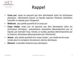 Campus centre
                                Rappel
• Corps pur: corps ne pouvant pas être décomposé selon les techniques
  physiques : décantation (laisser un liquide reposer), filtration, distillation
  (chauffer un liquide pour l'évaporer)
• Molécule: plus petite quantité d'un corps pur
• Corps simple: corps pur ne pouvant pas être décomposé selon les
  techniques chimiques : précipitation, dissolution (décomposition par un
  liquide, par exemple l'eau, l'alcool, un acide), pyrolyse (décomposition par
  la chaleur), électrolyse (décomposition par l'électricité)
• Atome : plus petite quantité d'un corps simple ; une molécule de corps
  simple peut se composer de plusieurs atomes identiques
• Élément : ensemble d'atomes tous identiques




02/04/2013                      Sciences des matériaux                         3
 